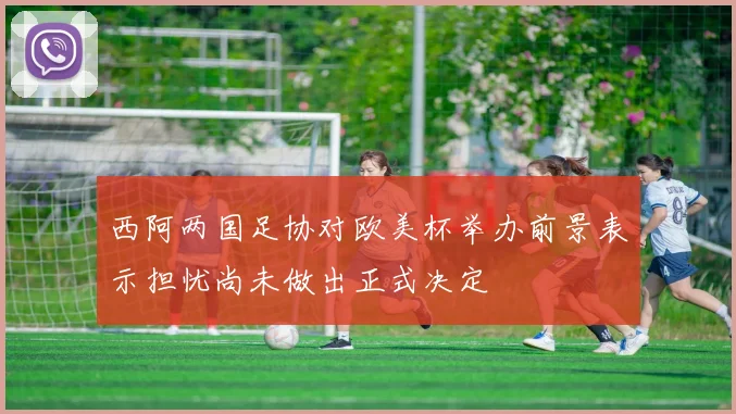 西阿两国足协对欧美杯举办前景表示担忧尚未做出正式决定