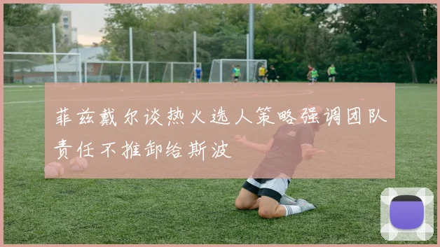 菲兹戴尔谈热火选人策略强调团队责任不推卸给斯波
