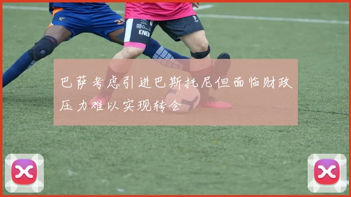 巴萨考虑引进巴斯托尼但面临财政压力难以实现转会