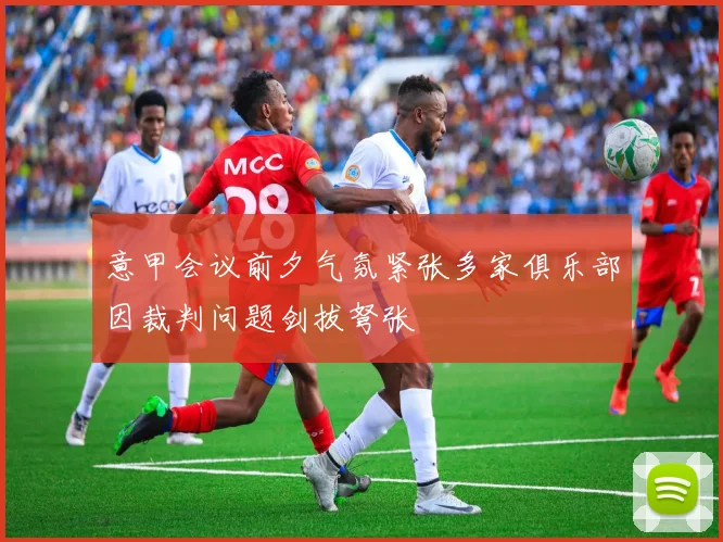 意甲会议前夕气氛紧张多家俱乐部因裁判问题剑拔弩张
