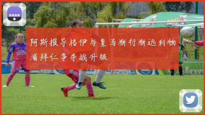 阿斯报导格伊与皇马渐行渐远利物浦拜仁争夺战升级