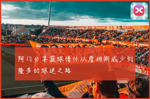 阿门分享篮球情怀从詹姆斯威少到隆多的球迷之路