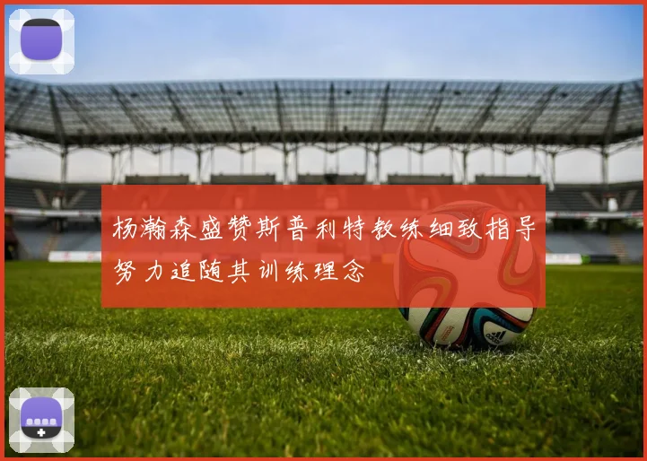 杨瀚森盛赞斯普利特教练细致指导努力追随其训练理念